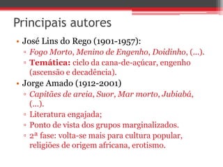 Principais autores
• José Lins do Rego (1901-1957):
▫ Fogo Morto, Menino de Engenho, Doidinho, (...).
▫ Temática: ciclo da cana-de-açúcar, engenho
(ascensão e decadência).
• Jorge Amado (1912-2001)
▫ Capitães de areia, Suor, Mar morto, Jubiabá,
(...).
▫ Literatura engajada;
▫ Ponto de vista dos grupos marginalizados.
▫ 2ª fase: volta-se mais para cultura popular,
religiões de origem africana, erotismo.
 