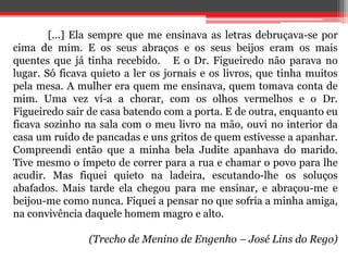 [...] Ela sempre que me ensinava as letras debruçava-se por
cima de mim. E os seus abraços e os seus beijos eram os mais
quentes que já tinha recebido. E o Dr. Figueiredo não parava no
lugar. Só ficava quieto a ler os jornais e os livros, que tinha muitos
pela mesa. A mulher era quem me ensinava, quem tomava conta de
mim. Uma vez ví-a a chorar, com os olhos vermelhos e o Dr.
Figueiredo sair de casa batendo com a porta. E de outra, enquanto eu
ficava sozinho na sala com o meu livro na mão, ouvi no interior da
casa um ruído de pancadas e uns gritos de quem estivesse a apanhar.
Compreendi então que a minha bela Judite apanhava do marido.
Tive mesmo o ímpeto de correr para a rua e chamar o povo para lhe
acudir. Mas fiquei quieto na ladeira, escutando-lhe os soluços
abafados. Mais tarde ela chegou para me ensinar, e abraçou-me e
beijou-me como nunca. Fiquei a pensar no que sofria a minha amiga,
na convivência daquele homem magro e alto.
(Trecho de Menino de Engenho – José Lins do Rego)
 