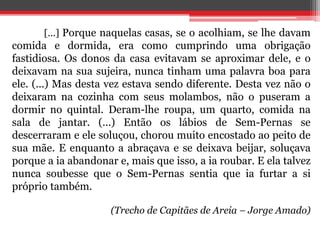 [...] Porque naquelas casas, se o acolhiam, se lhe davam
comida e dormida, era como cumprindo uma obrigação
fastidiosa. Os donos da casa evitavam se aproximar dele, e o
deixavam na sua sujeira, nunca tinham uma palavra boa para
ele. (...) Mas desta vez estava sendo diferente. Desta vez não o
deixaram na cozinha com seus molambos, não o puseram a
dormir no quintal. Deram-lhe roupa, um quarto, comida na
sala de jantar. (...) Então os lábios de Sem-Pernas se
descerraram e ele soluçou, chorou muito encostado ao peito de
sua mãe. E enquanto a abraçava e se deixava beijar, soluçava
porque a ia abandonar e, mais que isso, a ia roubar. E ela talvez
nunca soubesse que o Sem-Pernas sentia que ia furtar a si
próprio também.
(Trecho de Capitães de Areia – Jorge Amado)
 