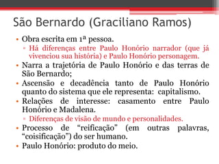 São Bernardo (Graciliano Ramos)
• Obra escrita em 1ª pessoa.
▫ Há diferenças entre Paulo Honório narrador (que já
vivenciou sua história) e Paulo Honório personagem.
• Narra a trajetória de Paulo Honório e das terras de
São Bernardo;
• Ascensão e decadência tanto de Paulo Honório
quanto do sistema que ele representa: capitalismo.
• Relações de interesse: casamento entre Paulo
Honório e Madalena.
▫ Diferenças de visão de mundo e personalidades.
• Processo de “reificação” (em outras palavras,
“coisificação”) do ser humano.
• Paulo Honório: produto do meio.
 