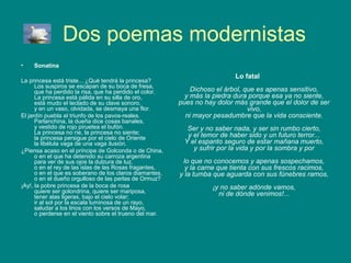 Dos poemas modernistas
•    Sonatina
                                                                           Lo fatal
La princesa está triste... ¿Qué tendrá la princesa?
      Los suspiros se escapan de su boca de fresa,
      que ha perdido la risa, que ha perdido el color.       Dichoso el árbol, que es apenas sensitivo,
      La princesa está pálida en su silla de oro,          y más la piedra dura porque esa ya no siente,
      está mudo el teclado de su clave sonoro,           pues no hay dolor más grande que el dolor de ser
      y en un vaso, olvidada, se desmaya una flor.                              vivo,
El jardín puebla el triunfo de los pavos-reales.           ni mayor pesadumbre que la vida consciente.
      Parlanchina, la dueña dice cosas banales,
      y vestido de rojo piruetea el bufón.                 Ser y no saber nada, y ser sin rumbo cierto,
      La princesa no ríe, la princesa no siente;           y el temor de haber sido y un futuro terror...
      la princesa persigue por el cielo de Oriente
      la libélula vaga de una vaga ilusión.               Y el espanto seguro de estar mañana muerto,
¿Piensa acaso en el príncipe de Golconda o de China,         y sufrir por la vida y por la sombra y por
      o en el que ha detenido su carroza argentina
      para ver de sus ojos la dulzura de luz,             lo que no conocemos y apenas sospechamos,
      o en el rey de las islas de las Rosas fragantes,     y la carne que tienta con sus frescos racimos,
      o en el que es soberano de los claros diamantes,   y la tumba que aguarda con sus fúnebres ramos,
      o en el dueño orgulloso de las perlas de Ormuz?
¡Ay!, la pobre princesa de la boca de rosa                         ¡y no saber adónde vamos,
      quiere ser golondrina, quiere ser mariposa,                    ni de dónde venimos!...
      tener alas ligeras, bajo el cielo volar;
      ir al sol por la escala luminosa de un rayo,
      saludar a los lirios con los versos de Mayo,
      o perderse en el viento sobre el trueno del mar.
 