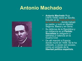 Antonio Machado
        •   Antonio Machado Ruiz
            (1875-1939) nació en Sevilla.
            Estudió en la Institución Libre
            de Enseñanza, donde trabajó
            su padre, y vivió en Madrid,
            Segovia, Baeza y en Soria.
        •   Su defensa de la República y
            su militancia en el Partido
            Socialista le obligaron a
            retirarse a Valencia en la
            Guerra Civil.
        •   De allí marchó a Francia,
            donde murió en 1939. Se le ha
            utilizado, a veces con exceso,
            como un simbolo de la
            libertad política española.
 