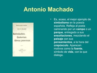 Antonio Machado
        •   Es, acaso, el mejor ejemplo de
            simbolismo en la poesía
            española. Refleja al poeta
            caminando por un campo o un
            parque, entregado a sus
            ensoñaciones, mezclando el
            paisaje con sus
            pensamientos, a la hora del
            crepúsculo. Aparecen
            motivos como la fuente,
            símbolo de vida, con la que
            dialoga.
 