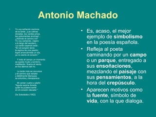 Antonio Machado
•   Yo voy soñando caminos
    de la tarde. ¡Las colinas
    doradas, los verdes pinos,
                                     • Es, acaso, el mejor
    las polvorientas encinas!...
    ¿Adónde el camino irá?             ejemplo de simbolismo
    Yo voy cantando, viajero
    a lo largo del sendero...
    -La tarde cayendo está-.
                                       en la poesía española.
    "En el corazón tenía
    la espina de una pasión;         • Refleja al poeta
    logré arrancármela un día,
    ya no siento el corazón."          caminando por un campo
      Y todo el campo un momento
    se queda mudo y sombrío,           o un parque, entregado a
                                       sus ensoñaciones,
    meditando. Suena el viento
    en los álamos del río.

      La tarde más se oscurece
    y el camino que serpea             mezclando el paisaje con
    y débilmente blanquea
    se enturbia y desaparece.          sus pensamientos, a la
      Mi cantar vuelve a plañir:
    "Aguda espina dorada,
                                       hora del crepúsculo.
    quién te pudiera sentir
    en el corazón clavada."          • Aparecen motivos como
    De Soledades (1902)
                                       la fuente, símbolo de
                                       vida, con la que dialoga.
 