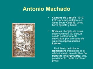 Antonio Machado
        •   Campos de Castilla (1912)
            Estos poemas reflejan sus
            ideas sobre Castilla, como
            tierra agreste y brutal.

        •   Soria es el objeto de estas
            observaciones. Su dureza
            quedó posteriormente
            suavizada por la muerte de
            su joven esposa soriana
            Leonor.
              Un intento de imitar el
            Romancero tradicional es el
            relato incluido en este libro La
            tierra de Alvargonzález, que,
            previamente, había escrito en
            prosa.
 