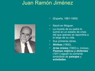 Juan Ramón Jiménez

         •   (España, 1881-1959)

         •   Nació en Moguer.
         •   La muerte de su padre lo
             sumió en un estado de crisis
             del que apenas se repondría a
             lo largo de su vida.
         •   Sus primeras obras,
         •   Ninfeas (1900),
         •   Arias tristes (1903) o, incluso,
             Poemas májicos y dolientes
             (1911) siguen la corriente
             simbolista de paisajes y
             soledades.
 