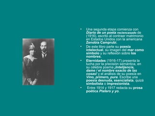 •   Una segunda etapa comienza con
    Diario de un poeta reciencasado de
    (1916), escrito al contraer matrimonio
    en Estados Unidos con la americana
    Zenobia Camprubí.
•   De este libro parte su poesía
    intelectual, su imagen del mar como
    símbolo y su reflexión sobre los
    nombres.
•   Eternidades (1916-17) presenta la
    lucha por la precisión semántica, en
    su célebre poema ¡Intelijencia,
    dame / el nombre exacto de las
    cosas! y el análisis de su poesía en
    Vino, primero, pura. Escribe una
    poesía desnuda, esencialista, quizá
    simbolista o impresionista.
•    Entre 1914 y 1917 redacta su prosa
    poética Platero y yo.
 