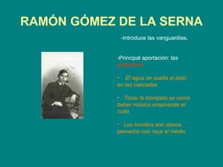 RAMÓN GÓMEZ DE LA SERNA
             -Introduce las vanguardias.


            -Principal aportación: las
            greguerías

            • El agua se suelta el pelo
            en las cascadas

            • Tocar la trompeta es como
            beber música empinando el
            codo

            • Los tornillos son clavos
            peinados con raya al medio
 