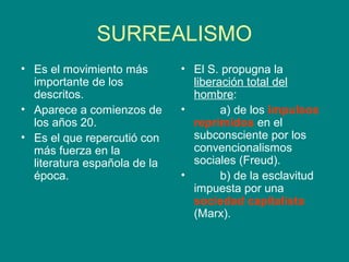 SURREALISMO
• Es el movimiento más        • El S. propugna la
  importante de los             liberación total del
  descritos.                    hombre:
• Aparece a comienzos de      •       a) de los impulsos
  los años 20.                  reprimidos en el
• Es el que repercutió con      subconsciente por los
  más fuerza en la              convencionalismos
  literatura española de la     sociales (Freud).
  época.                      •       b) de la esclavitud
                                impuesta por una
                                sociedad capitalista
                                (Marx).
 