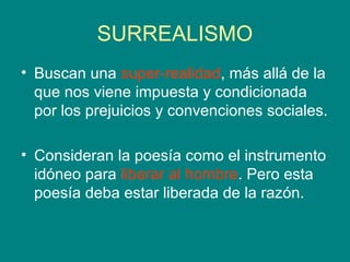 SURREALISMO
• Buscan una super-realidad, más allá de la
  que nos viene impuesta y condicionada
  por los prejuicios y convenciones sociales.

• Consideran la poesía como el instrumento
  idóneo para liberar al hombre. Pero esta
  poesía deba estar liberada de la razón.
 