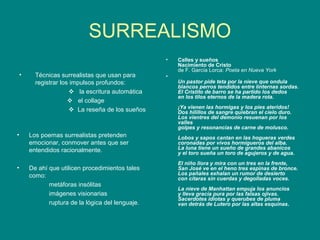 SURREALISMO
                                                    •   Calles y sueños
                                                        Nacimiento de Cristo
                                                        de F. García Lorca: Poeta en Nueva York
    •     Técnicas surrealistas que usan para       •
          registrar los impulsos profundos:             Un pastor pide teta por la nieve que ondula
                                                        blancos perros tendidos entre linternas sordas.
                        la escritura automática        El Cristito de barro se ha partido los dedos
                                                        en los tilos eternos de la madera rota.
                        el collage
                                                        ¡Ya vienen las hormigas y los pies ateridos!
                        La reseña de los sueños        Dos hilillos de sangre quiebran el cielo duro.
                                                        Los vientres del demonio resuenan por los
                                                        valles
                                                        golpes y resonancias de carne de molusco.
•       Los poemas surrealistas pretenden               Lobos y sapos cantan en las hogueras verdes
        emocionar, conmover antes que ser               coronadas por vivos hormigueros del alba.
        entendidos racionalmente.                       La luna tiene un sueño de grandes abanicos
                                                        y el toro sueña un toro de agujeros y de agua.
                                                        El niño llora y mira con un tres en la frente,
•       De ahí que utilicen procedimientos tales        San José ve en el heno tres espinas de bronce.
        como:                                           Los pañales exhalan un rumor de desierto
                                                        con cítaras sin cuerdas y degolladas voces.
               metáforas insólitas
                                                        La nieve de Manhattan empuja los anuncios
               imágenes visionarias                     y lleva gracia pura por las falsas ojivas.
                                                        Sacerdotes idiotas y querubes de pluma
               ruptura de la lógica del lenguaje.       van detrás de Lutero por las altas esquinas.
 