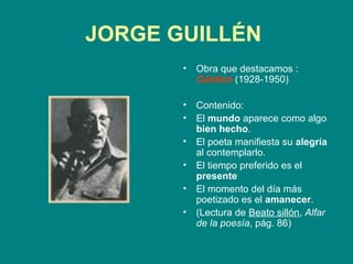JORGE GUILLÉN
       •   Obra que destacamos :
           Cántico (1928-1950)

       •   Contenido:
       •   El mundo aparece como algo
           bien hecho.
       •   El poeta manifiesta su alegría
           al contemplarlo.
       •   El tiempo preferido es el
           presente
       •   El momento del día más
           poetizado es el amanecer.
       •   (Lectura de Beato sillón, Alfar
           de la poesía, pág. 86)
 