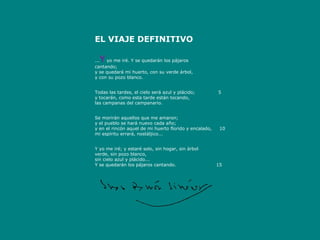 EL VIAJE DEFINITIVO
 
    Y
...  yo me iré. Y se quedarán los pájaros
cantando;
y se quedará mi huerto, con su verde árbol,
y con su pozo blanco.

 
Todas las tardes, el cielo será azul y plácido;               5
y tocarán, como esta tarde están tocando,
las campanas del campanario.

 
Se morirán aquellos que me amaron;
y el pueblo se hará nuevo cada año;
y en el rincón aquel de mi huerto florido y encalado,     10
mi espíritu errará, nostáljico...

 
Y yo me iré; y estaré solo, sin hogar, sin árbol
verde, sin pozo blanco,
sin cielo azul y plácido...
Y se quedarán los pájaros cantando.                          15

 


                                                
 