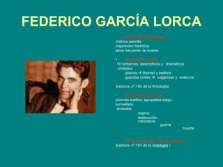 FEDERICO GARCÍA LORCA
          •     Poema del cante jondo
          métrica sencilla
          inspiración folclórica
          tema frecuente: la muerte.

          •     Romancero gitano
           18 romances descriptivos y dramáticos
            símbolos
                gitanos  libertad y belleza :
                guardias civiles  vulgaridad y violencia

          (Lectura, nº 100 de la Antología)

          •    Poeta en Nueva York
          poemas sueltos, agrupados luego.
          surrealista.
           símbolos
                       negros
                       destrucción
                       naturaleza
                                   guerra
                                                  muerte


          •    Llanto por Ignacio Sánchez Mejías
          (Lectura, nº 104 de la Antología )
 