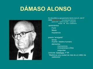 DÁMASO ALONSO
       Es discutible su agrupamiento dentro de la G. del 27
       (1944) Hijos de la ira circunstancias históricas:
            guerra civil / guerra mundial / posguerra
                        escape  Dios / cristianismo
       sentimientos
          Furor
          Miedo
          Impotencia

       poesía “arraigada”
           temas
           muerte / destino humano
           elementos :
                       imprecaciones
                  invocaciones a Dios
                  preguntas
       Lecturas: Antología, nº 84
        “Madrid es una ciudad de más de un millón de
           cadáveres”
 