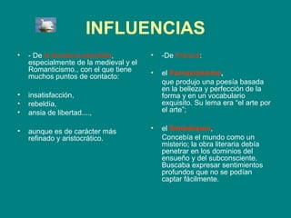 INFLUENCIAS
•   - De la literatura española,        •   -De Francia:
    especialmente de la medieval y el
    Romanticismo., con el que tiene     •   el Parnasianismo,
    muchos puntos de contacto:
                                            que produjo una poesía basada
                                            en la belleza y perfección de la
•   insatisfacción,                         forma y en un vocabulario
•   rebeldía,                               exquisito. Su lema era “el arte por
•   ansia de libertad....,                  el arte”;

•   aunque es de carácter más           •   el Simbolismo,
    refinado y aristocrático.               Concebía el mundo como un
                                            misterio; la obra literaria debía
                                            penetrar en los dominios del
                                            ensueño y del subconsciente.
                                            Buscaba expresar sentimientos
                                            profundos que no se podían
                                            captar fácilmente.
 