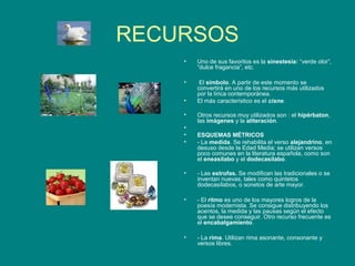 RECURSOS
    •   Uno de sus favoritos es la sinestesia: “verde olor”,
        “dulce fragancia”, etc.

    •    El símbolo. A partir de este momento se
        convertirá en uno de los recursos más utilizados
        por la lírica contemporánea.
    •   El más característico es el cisne.

    •   Otros recursos muy utilizados son : el hipérbaton,
        las imágenes y la aliteración.
    •
    •   ESQUEMAS MÉTRICOS
    •   - La medida. Se rehabilita el verso alejandrino, en
        desuso desde la Edad Media; se utilizan versos
        poco comunes en la literatura española, como son
        el eneasílabo y el dodecasílabo.

    •   - Las estrofas. Se modifican las tradicionales o se
        inventan nuevas, tales como quintetos
        dodecasílabos, o sonetos de arte mayor.

    •   - El ritmo es uno de los mayores logros de la
        poesía modernista. Se consigue distribuyendo los
        acentos, la medida y las pausas según el efecto
        que se desee conseguir. Otro recurso frecuente es
        el encabalgamiento.

    •   - La rima. Utilizan rima asonante, consonante y
        versos libres.
 