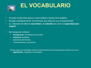 EL VOCABULARIO

•   El poeta modernista aspira a crear belleza a través de la palabra.
•   Escoge cuidadosamente los términos que utiliza en sus composiciones.
•   Le interesan de ellos la sonoridad y el colorido así como la capacidad para
    sugerir.

•   Se incorporan al léxico
     –   neologismos inventados por el poeta,
     –   cultismos olvidados,
     –   préstamos del francés,
     –    americanismos y arcaísmos.



     Donde mejor se manifiesta mejor la importancia que el modernista da al léxico es en la
        adjetivación, expresiva y evocadora.
 