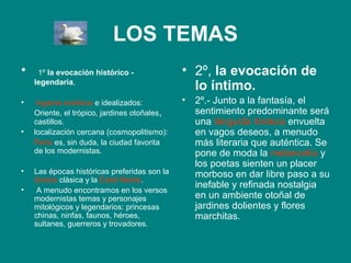 LOS TEMAS
•    1º la evocación histórico -              • 2º, la evocación de
    legendaria,
                                                lo íntimo.
•    lugares exóticos e idealizados:          •   2º.- Junto a la fantasía, el
    Oriente, el trópico, jardines otoñales,       sentimiento predominante será
    castillos.                                    una lánguida tristeza envuelta
•   localización cercana (cosmopolitismo):        en vagos deseos, a menudo
    París es, sin duda, la ciudad favorita        más literaria que auténtica. Se
    de los modernistas.                           pone de moda la melancolía y
                                                  los poetas sienten un placer
•   Las épocas históricas preferidas son la       morboso en dar libre paso a su
    Grecia clásica y la Edad Media.
•
                                                  inefable y refinada nostalgia
     A menudo encontramos en los versos
    modernistas temas y personajes                en un ambiente otoñal de
    mitológicos y legendarios: princesas          jardines dolientes y flores
    chinas, ninfas, faunos, héroes,               marchitas.
    sultanes, guerreros y trovadores.
 