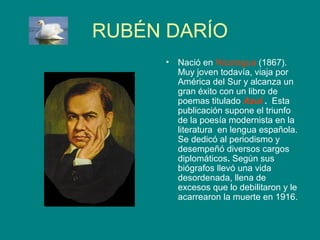 RUBÉN DARÍO
     •   Nació en Nicaragua (1867).
         Muy joven todavía, viaja por
         América del Sur y alcanza un
         gran éxito con un libro de
         poemas titulado Azul . Esta
         publicación supone el triunfo
         de la poesía modernista en la
         literatura en lengua española.
         Se dedicó al periodismo y
         desempeñó diversos cargos
         diplomáticos. Según sus
         biógrafos llevó una vida
         desordenada, llena de
         excesos que lo debilitaron y le
         acarrearon la muerte en 1916.
 