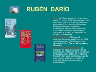 RUBÉN DARÍO
     •   Azul, escrita en parte en prosa y en
         parte en verso, está formada por unos
         cuentos y por una serie de poemas
         que reúnen las características que
         hemos atribuido a la poesía
         modernista. Destacamos de entre
         todas las composiciones de este
         volumen el soneto en alejandrinos
         titulado Caupolicán.
     •   Prosas Profanas. Supone el
         afianzamiento del Modernismo. Está
         escrita en verso. Destacamos dos
         composiciones: Era un aire suave y
         Sonatina.
     •   Cantos de vida y esperanza. Se
         incluyen en esta obra una serie de
         poemas de exaltación de lo hispánico
         (“Salutación del optimista”, “Marcha
         triunfal”). En otras composiciones de
         este mismo volumen el poeta se
         muestra lleno de pesimismo y
         preocupado
 