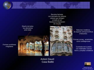 Antoni Gaudí
Casa Batlló
Formas curvilíneas
irregulares
Recubre fachada
con trencadís de vistosos
colores que refulgen
al darle el sol.
Destaca la disposición
de círculos
Balcones metálicos
de aspecto antropomórficos
(máscaras)
Formas curvas,, ameboides,
como cartilaginosas
Contraste de la piedra
con materiales nuevos:
hierro y amplias cristaleras
Diseño de todos
los elementos
(arte total)
Historia del Arte
Rosa Mª Vilá Blasco
 