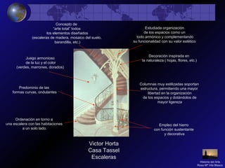 Victor Horta
Casa Tassel
Escaleras
Concepto de
“arte total” todos
los elementos diseñados
(escaleras de madera, mosaico del suelo,
barandilla, etc.)
Ordenación en torno a
una escalera con las habitaciones
a un solo lado.
Empleo del hierro
con función sustentante
y decorativa
Predominio de las
formas curvas, ondulantes
Decoración inspirada en
la naturaleza ( hojas, flores, etc.)
Juego armonioso
de la luz y el color
(verdes, marrones, dorados)
Columnas muy estilizadas soportan
estructura, permitiendo una mayor
libertad en la organización
de los espacios y dotándolos de
mayor ligereza
Estudiada organización
de los espacios como un
todo armónico y complementando
su funcionalidad con su valor estético
Historia del Arte
Rosa Mª Vilá Blasco
 