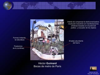 Héctor Guimard
Bocas de metro de París
Empleo abundante
del hierro
Formas imitando
la naturaleza
Predominio
de lo curvilíneo
Intento de compensar la deshumanizadora
revolución industrial con manifestaciones
artísticas basadas en el potencial
poético y evocador de los objetos
Historia del Arte
Rosa Mª Vilá Blasco
 