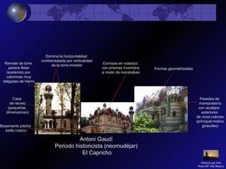 Antoni Gaudí
Periodo historicista (neomudéjar)
El Capricho
Casa
de recreo
(pequeñas
dimensiones)
Domina la horizontalidad
contrarrestada por verticalidad
de la torre-mirador
Formas geometrizadas
Remate de torre
parece flotar
(sostenido por
columnas muy
delgadas de hierro
Basamento piedra
estilo rústico
Cornisas en voladizo
con prismas invertidos
a modo de mocárabes
Paredes de
mampostería
con azulejos
exteriores
de vivos colores
(principal motivo
girasoles)
Historia del Arte
Rosa Mª Vilá Blasco
 