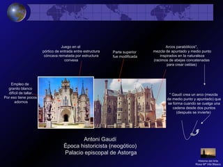 Antoni Gaudí
Época historicista (neogótico)
Palacio episcopal de Astorga
Empleo de
granito blanco
difícil de tallar.
Por eso tiene pocos
adornos
Juego en el
pórtico de entrada entre estructura
cóncava rematada por estructura
convexa
Parte superior
fue modificada
Arcos parabólicos*,
mezcla de apuntado y medio punto
inspirados en la naturaleza
(racimos de abejas concatenadas
para crear celdas)
* Gaudí crea un arco (mezcla
de medio punto y apuntado) que
se forma cuando se cuelga una
cadena desde dos puntos
(después se invierte)
Historia del Arte
Rosa Mª Vilá Blasco
 