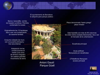 Antoni Gaudí
Parque Güell
Originalmente las 15 hectáreas
iban a ser una ciudad-jardín
de sesenta familias
Adaptación de las
construcciones al
medio (una zona
de terreno irregular)
sin realizar grandes
movimiento de tierra 2 Pabellones flanquean
acceso principal
Gruta artificial
flanqueada por escalinatas
Escalinata principal
Sala hipóstila con más de 90 columnas
de orden dórico (tratado libremente). Iba a ser
el mercado de la urbanización.
Plaza denominada “teatro griego”
plaza mirador
Banco- barandilla corrido
de trazado curvilíneo. Permitía
contemplar la ciudad.
Conjunto rodeado de muro
con una puerta principal y
tres secundarias
El ayuntamiento de Barcelona
lo adquirió para parque público
Historia del Arte
Rosa Mª Vilá Blasco
 