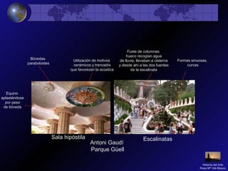 Antoni Gaudí
Parque Güell
Sala hipóstila Escalinatas
Utilización de motivos
cerámicos y trencadís
que favorecen la acústica
Bóvedas
paraboloides
Equino
aplastándose
por peso
de bóveda
Fuste de columnas
hueco recogían agua
de lluvia, llevaban a cisterna
y desde ahí a las dos fuentes
de la escalinata
Formas sinuosas,
curvas
Historia del Arte
Rosa Mª Vilá Blasco
 