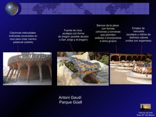 Antoni Gaudí
Parque Güell
Columnas helicoidales
inclinadas excavadas en
roca para crear camino
peatonal cubierto
Fuente de ricos
azulejos con forma
de dragón (posible alusión
a San Jorge y el dragón)
Bancos de la plaza
con formas
cóncavas y convexas
que permiten
aislarse o incorporarse
a otros grupos
Empleo de
trencadís
(azulejos y vidrios de
distintos colores
unidos con argamasa)
Historia del Arte
Rosa Mª Vilá Blasco
 