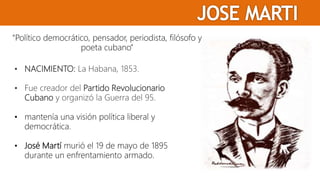 “Político democrático, pensador, periodista, filósofo y
poeta cubano”
• NACIMIENTO: La Habana, 1853.
• Fue creador del Partido Revolucionario
Cubano y organizó la Guerra del 95.
• mantenía una visión política liberal y
democrática.
• José Martí murió el 19 de mayo de 1895
durante un enfrentamiento armado.
 