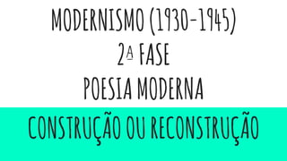 MODERNISMO(1930-1945)
2ªFASE
POESIAMODERNA
CONSTRUÇÃOOURECONSTRUÇÃO
 