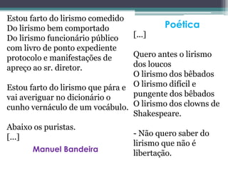 Estou farto do lirismo comedido
Do lirismo bem comportado
Do lirismo funcionário público
com livro de ponto expediente
protocolo e manifestações de
apreço ao sr. diretor.
Estou farto do lirismo que pára e
vai averiguar no dicionário o
cunho vernáculo de um vocábulo.
Abaixo os puristas.
[...]
[...]
Quero antes o lirismo
dos loucos
O lirismo dos bêbados
O lirismo difícil e
pungente dos bêbados
O lirismo dos clowns de
Shakespeare.
- Não quero saber do
lirismo que não é
libertação.
Poética
Manuel Bandeira
 