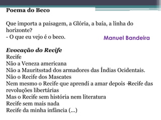 Poema do Beco
Que importa a paisagem, a Glória, a baía, a linha do
horizonte?
- O que eu vejo é o beco.
Evocação do Recife
Recife
Não a Veneza americana
Não a Mauritsstad dos armadores das Índias Ocidentais.
Não o Recife dos Mascates
Nem mesmo o Recife que aprendi a amar depois —Recife das
revoluções libertárias
Mas o Recife sem história nem literatura
Recife sem mais nada
Recife da minha infância (...)
Manuel Bandeira
 