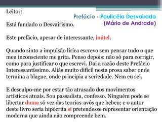 Leitor:
Está fundado o Desvairismo.
Este prefácio, apesar de interessante, inútel.
Quando sinto a impulsão lírica escrevo sem pensar tudo o que
meu inconsciente me grita. Penso depois: não só para corrigir,
como para justificar o que escrevi. Daí a razão deste Prefácio
Interessantíssimo. Aliás muito difícil nesta prosa saber onde
termina a blague, onde principia a seriedade. Nem eu sei.
E desculpo-me por estar tão atrasado dos movimentos
artísticos atuais. Sou passadista, confesso. Ninguém pode se
libertar duma só vez das teorias-avós que bebeu; e o autor
deste livro seria hipócrita si pretendesse representar orientação
moderna que ainda não compreende bem.
Prefácio - Paulicéia Desvairada
(Mário de Andrade)
 