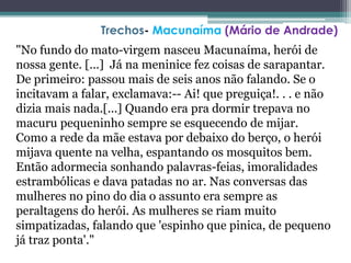 "No fundo do mato-virgem nasceu Macunaíma, herói de
nossa gente. [...] Já na meninice fez coisas de sarapantar.
De primeiro: passou mais de seis anos não falando. Se o
incitavam a falar, exclamava:-- Ai! que preguiça!. . . e não
dizia mais nada.[...] Quando era pra dormir trepava no
macuru pequeninho sempre se esquecendo de mijar.
Como a rede da mãe estava por debaixo do berço, o herói
mijava quente na velha, espantando os mosquitos bem.
Então adormecia sonhando palavras-feias, imoralidades
estrambólicas e dava patadas no ar. Nas conversas das
mulheres no pino do dia o assunto era sempre as
peraltagens do herói. As mulheres se riam muito
simpatizadas, falando que 'espinho que pinica, de pequeno
já traz ponta'."
Trechos- Macunaíma (Mário de Andrade)
 