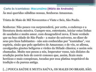 Às mui queridas súbditas nossas, Senhoras Amazonas.
Trinta de Maio de Mil Novecentos e Vinte e Seis, São Paulo.
Senhoras: Não pouco vos surpreenderá, por certo, o endereço e a
literatura desta missiva. Cumpre-nos, entretanto, iniciar estas linhas
de saudades e muito amor, com desagradável nova. É bem verdade
que na boa cidade de São Paulo - a maior do universo, no dizer de
seus pro lixos habitantes - não sois conhecidas por "icamiabas", voz
espúria, sinão que pelo apelativo de Amazonas; e de vós, se afirma,
cavalgardes ginetes belígeros e virdes da Hélade clássica; e assim sois
chamadas. Muito nos pesou a nós, Imperator vosso, tais dislates da
erudição porém heis de convir conosco que, assim, ficais mais
heróicas e mais conspícuas, tocadas por essa platina respeitável da
tradição e da pureza antiga.
[...] POUCA SAÚDE E MUITA SAÚVA, OS MALES DO BRASIL SÃO.
Carta às Icamiabas- Macunaíma (Mário de Andrade)
 