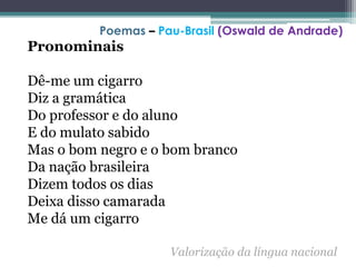Pronominais
Dê-me um cigarro
Diz a gramática
Do professor e do aluno
E do mulato sabido
Mas o bom negro e o bom branco
Da nação brasileira
Dizem todos os dias
Deixa disso camarada
Me dá um cigarro
Valorização da língua nacional
Poemas – Pau-Brasil (Oswald de Andrade)
 