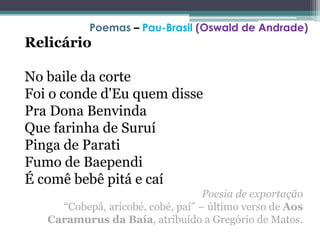 Relicário
No baile da corte
Foi o conde d'Eu quem disse
Pra Dona Benvinda
Que farinha de Suruí
Pinga de Parati
Fumo de Baependi
É comê bebê pitá e caí
Poesia de exportação
“Cobepá, aricobé, cobé, paí” – último verso de Aos
Caramurus da Baía, atribuído a Gregório de Matos.
Poemas – Pau-Brasil (Oswald de Andrade)
 