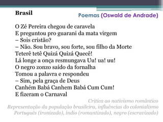 Brasil
O Zé Pereira chegou de caravela
E preguntou pro guarani da mata virgem
– Sois cristão?
– Não. Sou bravo, sou forte, sou filho da Morte
Teterê tetê Quizá Quizá Quecê!
Lá longe a onça resmungava Uu! ua! uu!
O negro zonzo saído da fornalha
Tomou a palavra e respondeu
– Sim, pela graça de Deus
Canhém Babá Canhem Babá Cum Cum!
E fizeram o Carnaval
Poemas (Oswald de Andrade)
Crítica ao nativismo romântico
Representação da população brasileira, influências do colonialismo
Português (ironizado), índio (romantizado), negro (escravizado)
 