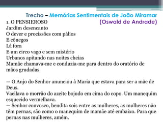 1. O PENSIEROSO
Jardim desencanto
O dever e procissões com pálios
E cônegos
Lá fora
E um circo vago e sem mistério
Urbanos apitando nas noites cheias
Mamãe chamava-me e conduzia-me para dentro do oratório de
mãos grudadas.
— O Anjo do Senhor anunciou à Maria que estava para ser a mãe de
Deus.
Vacilava o morrão do azeite bojudo em cima do copo. Um manequim
esquecido vermelhava.
— Senhor convosco, bendita sois entre as mulheres, as mulheres não
têm pernas, são como o manequim de mamãe até embaixo. Para que
pernas nas mulheres, amém.
Trecho – Memórias Sentimentais de João Miramar
(Oswald de Andrade)
 