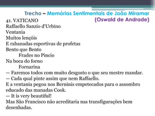 41. VATICANO
Raffaello Sanzio d'Urbino
Ventania
Muitos lençóis
E rabanadas esportivas de profetas
Bento que Bento
Frades no Pincio
Na boca do forno
Fornarina
— Faremos todos com muito desgosto o que seu mestre mandar.
— Cada qual pinte assim que nem Raffaello.
E a ventania pegou nos Berninis empetecados para o assombro
educado das manadas Cook.
— It is very beautiful!
Mas São Francisco não acreditaria nas transfigurações bem
desenhadas.
Trecho – Memórias Sentimentais de João Miramar
(Oswald de Andrade)
 