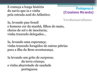 E começa a longa história
do navio que ia e vinha
pela estrada azul do Atlântico:
Ia, levando pau-brasil
e homens cor da manhã, filhos do mato,
cheios de sol e de inocência;
vinha trazendo delegados…
Ia, levando uma esperança;
vinha trazendo foragidos de outras pátrias
para a ilha da Bem-aventurança.
Ia levando um grito de surpresa;
da terra criança;
e vinha abarrotado de saudade
portuguesa
Pralapracá
(Cassiano Ricardo)
Verdamarelismo
 