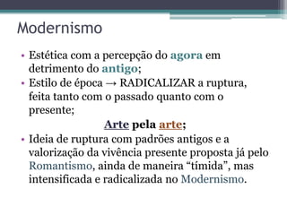 Modernismo
• Estética com a percepção do agora em
detrimento do antigo;
• Estilo de época → RADICALIZAR a ruptura,
feita tanto com o passado quanto com o
presente;
Arte pela arte;
• Ideia de ruptura com padrões antigos e a
valorização da vivência presente proposta já pelo
Romantismo, ainda de maneira “tímida”, mas
intensificada e radicalizada no Modernismo.
 