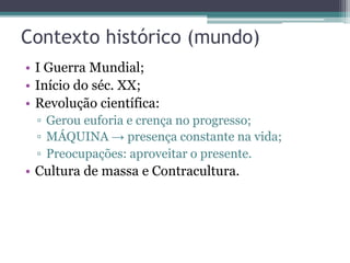 Contexto histórico (mundo)
• I Guerra Mundial;
• Início do séc. XX;
• Revolução científica:
▫ Gerou euforia e crença no progresso;
▫ MÁQUINA → presença constante na vida;
▫ Preocupações: aproveitar o presente.
• Cultura de massa e Contracultura.
 