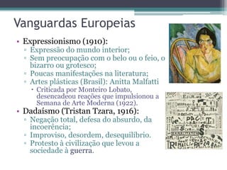 Vanguardas Europeias
• Expressionismo (1910):
▫ Expressão do mundo interior;
▫ Sem preocupação com o belo ou o feio, o
bizarro ou grotesco;
▫ Poucas manifestações na literatura;
▫ Artes plásticas (Brasil): Anitta Malfatti
 Criticada por Monteiro Lobato,
desencadeou reações que impulsionou a
Semana de Arte Moderna (1922).
• Dadaísmo (Tristan Tzara, 1916):
▫ Negação total, defesa do absurdo, da
incoerência;
▫ Improviso, desordem, desequilíbrio.
▫ Protesto à civilização que levou a
sociedade à guerra.
 