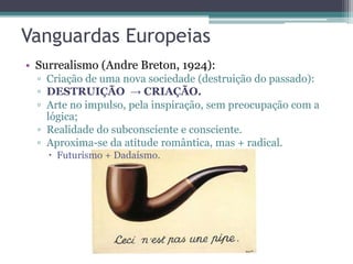 Vanguardas Europeias
• Surrealismo (Andre Breton, 1924):
▫ Criação de uma nova sociedade (destruição do passado):
▫ DESTRUIÇÃO → CRIAÇÃO.
▫ Arte no impulso, pela inspiração, sem preocupação com a
lógica;
▫ Realidade do subconsciente e consciente.
▫ Aproxima-se da atitude romântica, mas + radical.
 Futurismo + Dadaísmo.
 